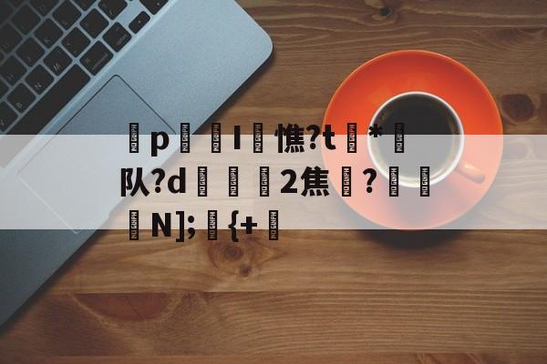 p迍I閏憔?t槒*潵队?d隟2焦註?N];儬{+的简单介绍